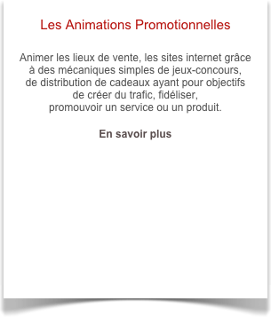 Les Animations Promotionnelles

Animer les lieux de vente, les sites internet grâce à des mécaniques simples de jeux-concours, 
de distribution de cadeaux ayant pour objectifs de créer du trafic, fidéliser, 
promouvoir un service ou un produit.

En savoir plus