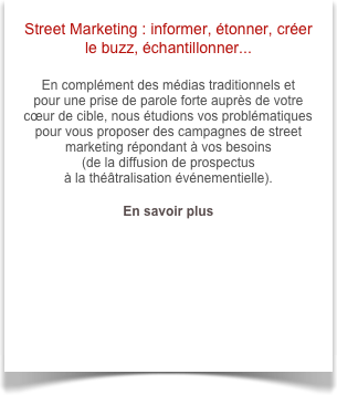 Street Marketing : informer, étonner, créer le buzz, échantillonner...

En complément des médias traditionnels et 
pour une prise de parole forte auprès de votre cœur de cible, nous étudions vos problématiques pour vous proposer des campagnes de street marketing répondant à vos besoins 
(de la diffusion de prospectus 
à la théâtralisation événementielle).

En savoir plus