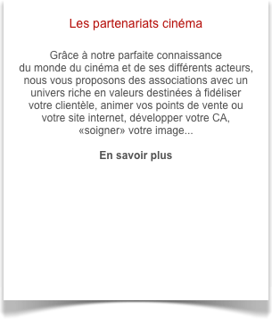 Les partenariats cinéma

Grâce à notre parfaite connaissance 
du monde du cinéma et de ses différents acteurs, nous vous proposons des associations avec un univers riche en valeurs destinées à fidéliser votre clientèle, animer vos points de vente ou votre site internet, développer votre CA, 
«soigner» votre image...

En savoir plus