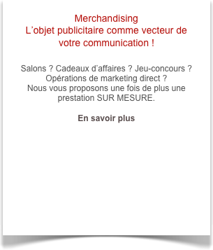 Merchandising 
L’objet publicitaire comme vecteur de votre communication !

Salons ? Cadeaux d’affaires ? Jeu-concours ? Opérations de marketing direct ? 
Nous vous proposons une fois de plus une prestation SUR MESURE.

En savoir plus